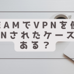 steamでvpnを使いbanされたケースはある？おま国回避はNGなのか？